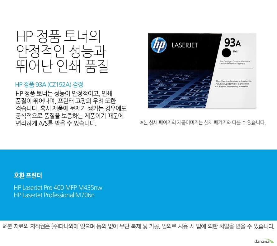 	HP 정품 93A (CZ192A) 검정	HP 정품 토너의 안정적인 성능과 뛰어난 인쇄 품질	HP 정품 토너는 성능이 안정적이고, 인쇄 품질이 뛰어나며, 프린터 고장의 우려 또한 적습니다. 혹시 제품에 문제가 생기는 경우에도 공식적으로 품질을 보증하는 제품이기 때문에 편리하게 A/S를 받을 수 있습니다. 	호환 프린터	M435nw,M706n    	