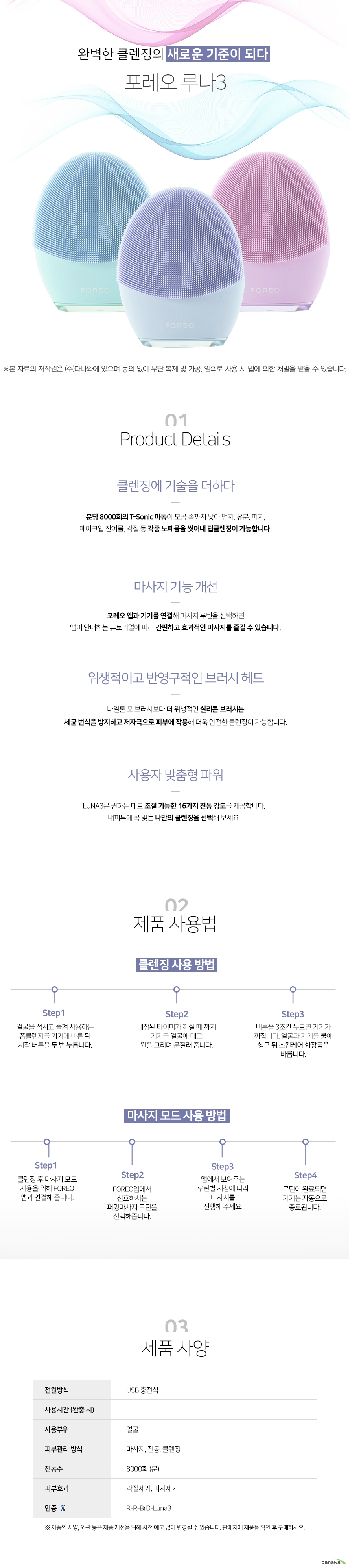 완벽한 클렌징의 새로운 기준이 되다 포레오 루나 3 클렌징에 기술을 더하다 분당 8000회의 TSonic 파동이 모공 속까지 닿아 먼지 유분 피지 메이크업 잔여물 각질 등 각종 노폐물을 씻어내 딥클렌징이 가능합니다 마사지 기능 개선 포레오 앱과 기기를 연결해 마사지 루틴을 선택하면 앱이 안내하는 튜토리얼에 따라 간편하고 효과적인 마사지를 즐길 수 있습니다 위생적이고 반영구적인 브러시 헤드 나일론 모 브러시보다 더 위생적인 실리콘 브러시는 세균 번식을 방지하고 저자극으로 피부에 작용해 더욱 안전한 클렌징이 가능합니다 사용자 맞춤형 파워 LUNA3은 원하는 대로 조절 가능한 16가지 진동 강도를 제공합니다 내피부에 꼭 맞는 나만의 클렌징을 선택해 보세요 제품 사용 방법 클렌징 사용 방법 step1 얼굴을 적시고 즐겨 사용하는 폼클렌저를 기기에 바른 뒤 시작 버튼을 두 번 누릅니다 step2 내장된 타이머가 꺼질 때 까지 기기를 얼굴에 대고 원을 그리며 문질러 줍니다 step3 버튼을 3초간 누르면 기기가 꺼집니다 얼굴과 기기를 물에 헹군 뒤 스킨케어 화장품을 바릅니다 마사지 모드 사용 방법 step1 클렌징 후 마사지 모드 사용을 위해 foreo앱과 연결해줍니다 step2 foreo앱에서 선호하시는 퍼밍마사지 루틴을 선택해줍니다 step3 앱에서 보여주는 루틴앱 지침에 따라 마사지를 진행해주세요 step4 루틴이 완료된면 기기는 자동으로 종료됩니다 제품사양 전원방식 usb충전식 사용부위 얼굴 피부관리방식 마사지 진동 클렌징 진동수 분당 8000회 피부효과 각질제거 피지제거 인증 rr brdluna3