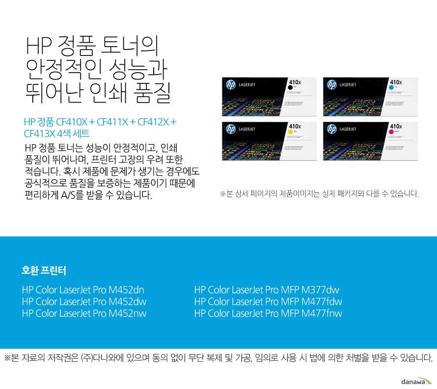 	HP 정품 CF410X + CF411X + CF412X + CF413X 4색 세트	HP 정품 토너의 안정적인 성능과 뛰어난 인쇄 품질	HP 정품 토너는 성능이 안정적이고, 인쇄 품질이 뛰어나며, 프린터 고장의 우려 또한 적습니다. 혹시 제품에 문제가 생기는 경우에도 공식적으로 품질을 보증하는 제품이기 때문에 편리하게 A/S를 받을 수 있습니다. 	호환 프린터	M452dn,M452dw,M452nw,M377dw,M477fdw,M477fnw	
