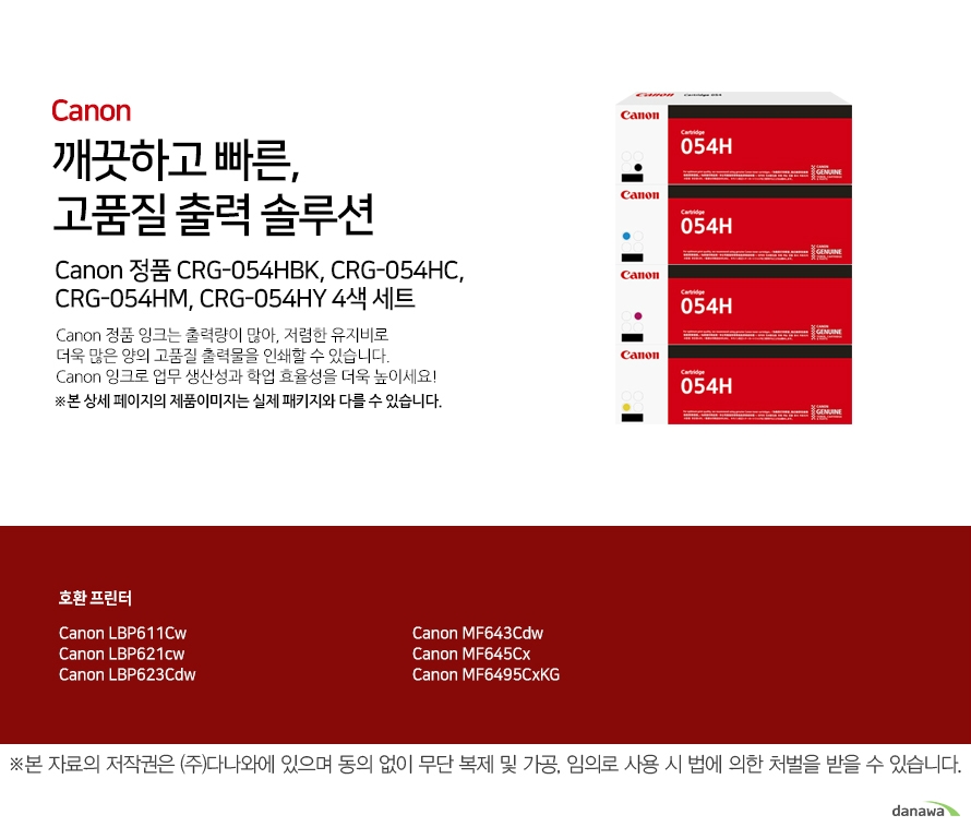   깨끗하고 빠른, 고품질 출력 솔루션 Canon 정품 CRG-054HBK, CRG-054HC, CRG-054HM, CRG-054HY 4색   세트 Canon 정품 잉크는 출력량이 많아, 저렴한 유지비로  더욱 많은   양의 고품질 출력물을 인쇄할 수 있습니다. Canon 잉크로 업무   생산성과 학업 효율성을 더욱 높이세요! ※본 상세 페이지의 제  품이미지는 실제 패키지와 다를 수 있습니다. 호환 프린터 Canon LBP611Cw Canon LBP621cw Canon LBP623CdwCanon MF643Cdw C  anon MF645Cx Canon MF6495CxKG 더욱 늘어난 출력 매수 넉넉한 잉크 탑재량의 Canon 잉크는   저렴한 유지비로 더욱 많  은 양의 출력물을  효과적으로 인쇄할 수 있습니다. 선명한 톤의 고품질 잉크 Canon의 잉크로 선명하고 깨끗한 고품질의 출력물을 프린트 할   수 있습니다.  깨끗하고 빠르게 출력하는 선명한 톤의 고품질 잉크Canon ink  