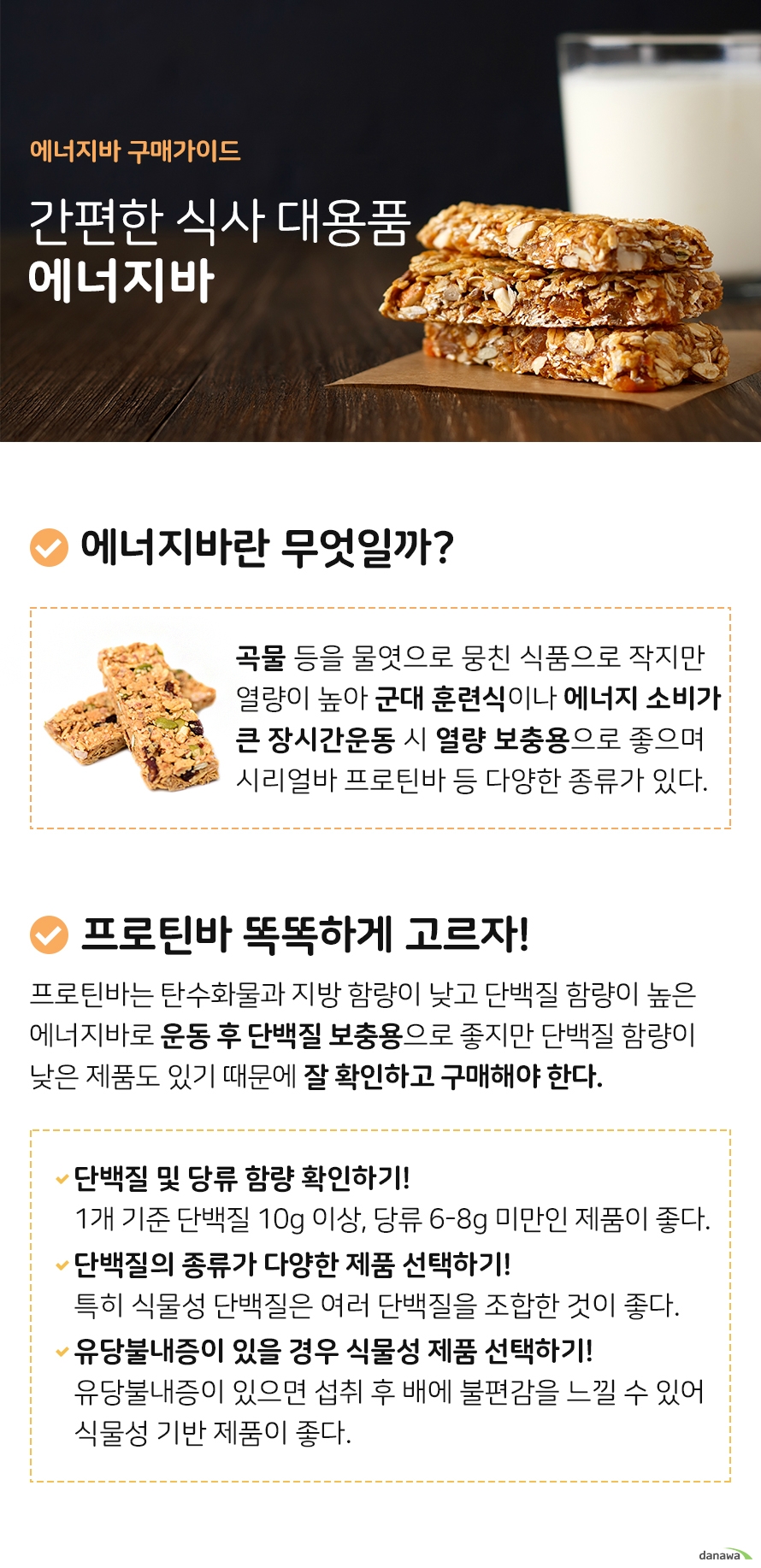 에너지바 구매가이드 간편한 식사 대용품 에너지바 에너지바란 무엇일까 곡물 등의 재료를 물엿으로 뭉쳐 만든 막대 모양의 식품으로 작은 부피에 비해 열량이 높아 주로 군대 훈련식 마라톤 등의 에너지 소비가 큰 장시간 운동을 할 때 열량 보충용으로 좋습니다 에너지바는 시리얼로 만든 시리얼바 단백질 함량이 높은 프로틴바 등 다양한 종류가 있습니다 프로틴바 똑똑하게 고르자 프로틴바는 탄수화물과 지방 함량이 낮고 단백질 함량이 높은 에너지바로 운동 후 단백질 보충용으로 좋지만 프로틴바 중에도 단백질 함량이 낮은 제품도 있기 때문에 잘 확인하고 구매해야 합니다 단백질 및 당류 함량 확인하기 1개 기준 단백질 함량 10g 이상 당류 6에서 8g 미만으로 고르는 것이 좋다 단백질의 종류가 다양한 제품 선택하기 특히 식물성 단백질의 경우 여러 종류의 단백질을 조합한 제품이 좋다 유당불내증이 있을 경우 식물성 기반 단백질 제품 선택하기 유당불내증이 있으면 불편감을 느낄 수 있기 때문에 식물성 기반 제품이 좋다