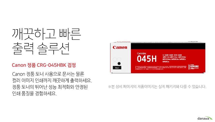 	깨끗하고 빠른 출력 솔루션        Canon 정품 CRG-045HBK 검정            canon 정품 토너 사용으로 문서는 물론 컬러 이미지 인쇄까지 깨끗하게 출력하세요     정품 토너의 뛰어난 성능 최적화와 안정된 인쇄품질을 경험하세요	