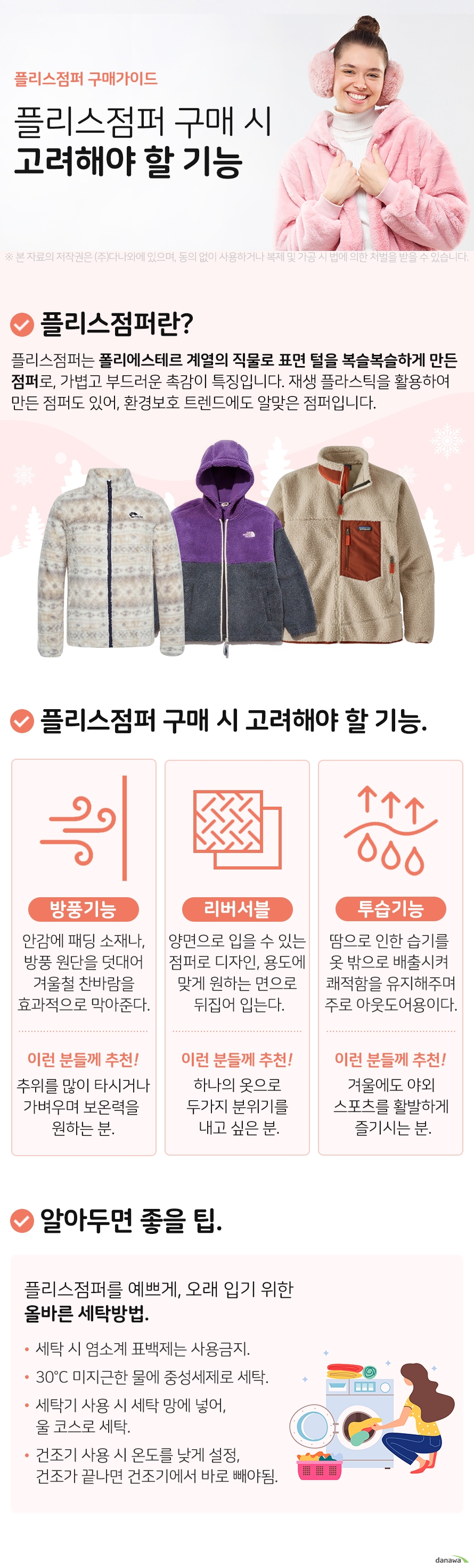 플리스점퍼 구매가이드 플리스점퍼 구매 시 고려해야 할 기능 플리스 점퍼란 플리스점퍼는 폴리에스테르 계열의 직물로 표면 털을 복슬복슬하게 만든 점퍼로, 가볍고 부드러운 촉감이 특징입니다. 재생 플라스틱을 활용하여 만든 점퍼도 있어, 환경보호 트렌드에도 알맞은 점퍼입니다. 플리스점퍼 구매 시 고려해야 할 기능 방풍기능 안감에 패딩 소재나, 방풍 원단을 덧대어 겨울철 찬바람을 효과적으로 막아준다. 이런분들께 추천 추위를 많이 타시거나 가벼우며 보온력을 원하는 분. 리버서블 양면으로 입을 수 있는 점퍼로 디자인, 용도에 맞게 원하는 면으로 뒤집어 입는다. 이런분들께 추천 하나의 옷으로 두가지 분위기를 내고 싶은 분. 투습기능 땀으로 인한 습기를 옷 밖으로 배출시켜 쾌적함을 유지해주며 주로 아웃도어용이다. 이런분들께 추천 겨울에도 야외 스포츠를 활발하게 즐기시는 분. 알아두면 좋을팁 플리스점퍼를 예쁘게, 오래 입기 위한 올바른 세탁방법. 세탁 시 염소계 표백제는 사용금지. 30°C 미지근한 물에 중성세제로 세탁. 세탁기 사용 시 세탁 망에 넣어, 울 코스로 세탁. 건조기 사용 시 온도를 낮게 설정, 건조가 끝나면 건조기에서 바로 빼야됨
