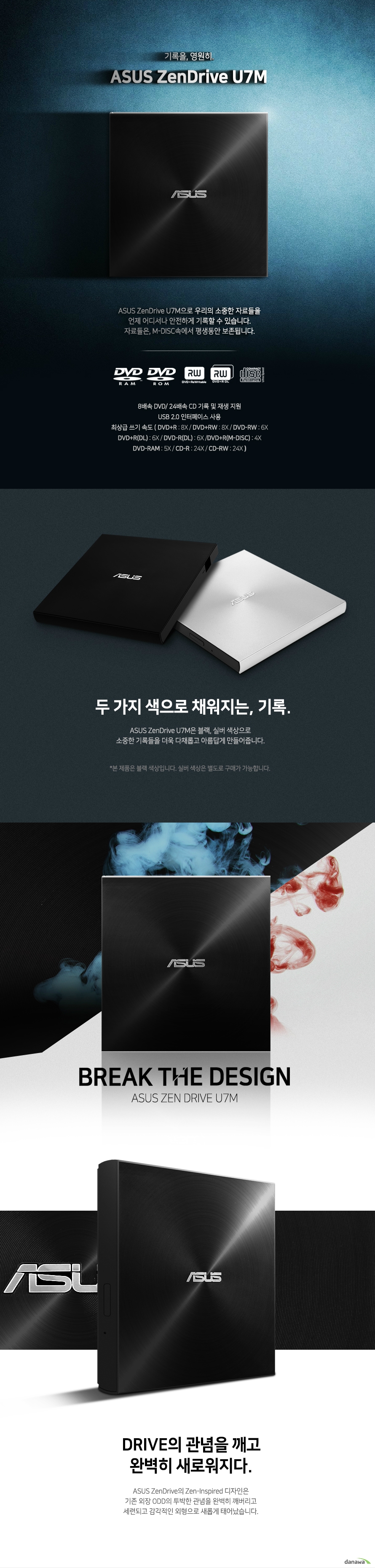   ASUS ZenDrive SDRW-08U7M-U (블랙)  제품 상세 정보  제품 색상  블랙  읽기 속도  Dvd+r 8배속 Dvd-r 8배속 Dvd+rw 8배속 Dvd-rw 8배속 Dvd+r dl 8배속 Dvd+r m disc 8배속 Dvd-r dl 8배속 Dvd-rom dl 8배속 Dvd-ram 5배속 cd-r 24배속 cd-rw 24배속 cd-rom 24배속 dvd video playback 4배속 vcd playback 10배속 audio cd playback 10배속   쓰기 속도  Dvd+r 8배속 Dvd-r 8배속 Dvd+rw 8배속 Dvd-rw 6배속 Dvd+r dl 6배속 Dvd-r dl 6배속 Dvd+r m disc 4배속 Dvd ram 5배속 cd-r 24배속 cd-rw 24배속  쓰기 모드 Dvd+r & dvd_r dl  Sequential recording and incremental write  Dvd-r & dvd-r dl DAO and incremental recording  Dvd+rw  Random write  Dvd-rw DAO, restricted overwrite and incremental recording]  Dvd-ram random writecd-r / rw  DAO, TAO, SAO and packet write  접근 속도 DVD 160ms CD 160ms  인터페이스 USB2.0 지원 운영체제  윈도우 10 , 8 , 7 , VISTA , XP  맥 OS X 10.6 또는 그 이상  시스템 요구사항  CPU 인텔 펜티엄 4 2.0기가헤르츠 및 AMD 애슬론 2100+ 혹은 그 이상의 사양  RAM 512메가바이트 혹은 그 이상의 사양  번들 소프트웨어   CYBERLINK POWER2GO8 CYBERLINK POWERBACKUP 2.5 E GREEN   디스크 포멧  AUDIO CD VIDEO CD CD I CD EXTRA PHOTO CD CD TEXT CD ROM / XA MULTI SESSION CD CD-R CD-RW CD-ROM DVD+-R SL / DL DVD+-RW DVD-ROM SL /DL DVD-RAM DVD VIDEO  디스크 크기 12CM / 8CM  디스크 마운팅 방향  수직 및 수평 방향  제품 크기  길이 142.5 밀리미터 넓이 135.5 밀리미터 높이 13.9밀리미터  제품 무게  228그램  전원 USB +5볼트 +- 5%  작동 온도 영상 5도에서 40도까지 보관 온도 영하 30도에서 영상 60도까지  작동 습도 15% 에서 80%까지 보관 습도 10%에서 90%까지  KC 인증 번호 MSIP REM MSQ SDRW 08U7M U  제품 외형 스펙 번들 소프트웨어등은 사전 예고 없이 변경될 수 있습니다.  이엠텍은 차원이 다른 만족도의 서비스를 제공합니다.  철저한 품질 검수 콜백서비스 엔지니어 온라인 Q&A A/S 20시 연장근무 실시간 A/S 조회 고객지원 상담전화 1577 9113     