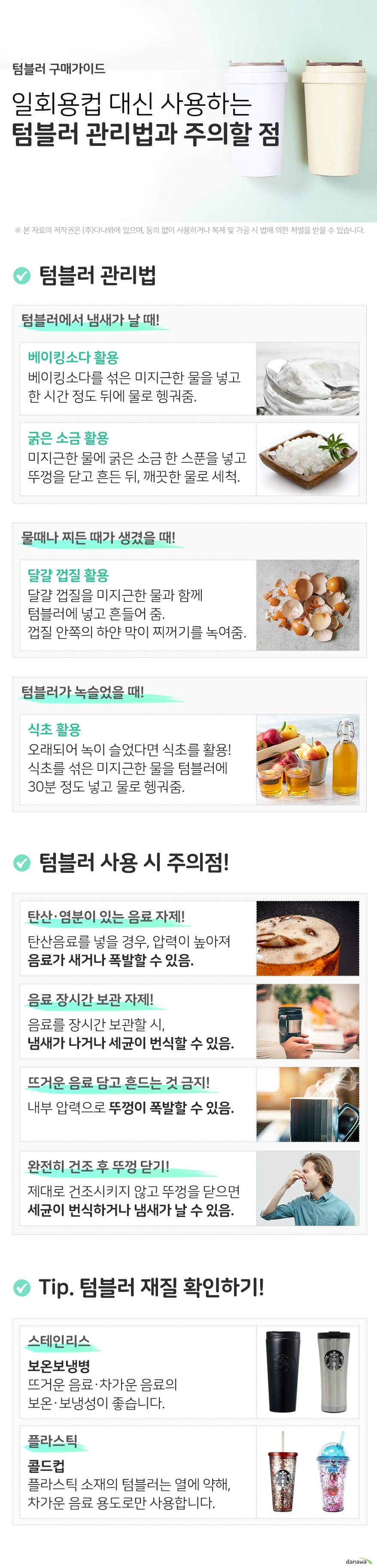 텀블러 구매가이드 일회용컵 대신 사용하는 텀블러 관리법과 주의할 점 텀블러 관리법 텀블러에서 냄새가 날때 베이킹소다 활용 베이킹소다를 섞은 미지근한 물을 넣고 한 시간 정도 뒤에 물로 헹궈줌 굵은소금활용 미지근한 물에 굵은 소금 한 스푼을 넣고 뚜껑을 닫고 흔들어 준 뒤, 깨끗한 물로 세척 물때나 찌든때가 생겼을 때 달걀껍질 활용 달걀 껍질을 미지근한 물과 함께 텀블러에 넣고 흔들어 줌. 껍질 안쪽의 하얀 막이 물때와 찌꺼기를 녹여줌 텀블러가 녹슬었을 때 식초활용 텀블러가 오래되어 녹이 슬었다면, 식초를 활용! 식초를 섞은 미지근한물을 텀블러에 30분 정도 넣고 물로 헹궈줌 텀블러 사용 시 주의점 탄산이나 염분이 있는 음료 자제 탄산음료를 넣을 경우 압력이 높아져 음료가 새거나 폭발할 수 있음 음료 장시간 보관 자제 음료를 장시간 보관할 시 냄새가 나거나 세균이 번식할 수 있음 뜨거운 음료 담고 흔드는 것 금지 내부 압력으로 뚜껑이 폭발할 수 있음 완전히 건조시키고 뚜껑 닫기 제대로 건조시키지 않고 뚜껑을 닫으면 세균이 번식하거나 냄새가 날 수 있음 tip텀블러 재질을 확인하고 구매하세요 스테인리스 보온보냉병 뜨거운 음료와 차가운 음료의 보온보냉성이 좋습니다 플라스틱 콜드컵 플라스틱 소재의 텀블러는 열에 약하므로 차가운 음료 용도로만 사용합니다