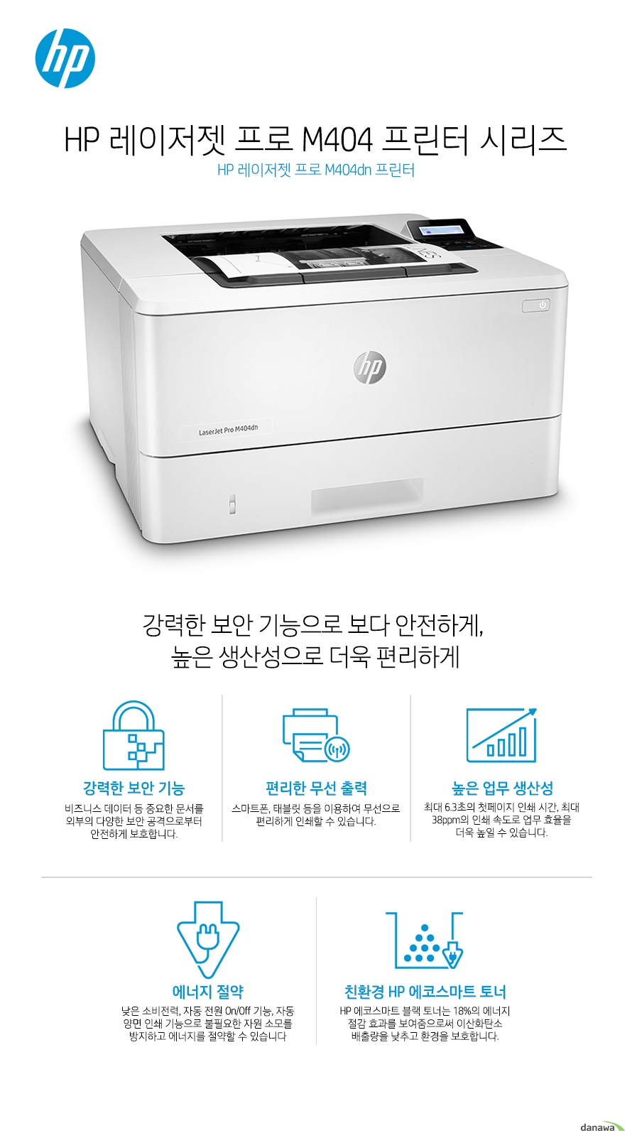 HP 레이저젯 프로 M404dn 프린터강력한 보안 기능으로 보다 안전하게, 높은 생산성으로 더욱 편리하게강력한 보안 기능비즈니스 데이터 등 중요한 문서를 외부의 다양한 보안 공격으로부터 안전하게 보호합니다.편리한 무선 출력스마트폰, 태블릿 등을 이용하여 무선으로 편리하게 인쇄할 수 있습니다. 높은 업무 생산성최대 6.3초의 첫페이지 인쇄 시간, 최대 38ppm의 인쇄 속도로 업무 효율을 더욱 높일 수 있습니다.에너지 절약낮은 소비전력, 자동 전원 On/Off 기능, 자동 양면 인쇄 기능으로 불필요한 자원 소모를 방지하고 에너지를 절약할 수 있습니다친환경 HP 에코스마트 토너HP 에코스마트 블랙 토너는 18%의 에너지 절감 효과를 보여줌으로써 이산화탄소 배출량을 낮추고 환경을 보호합니다.최고 수준의 보안 기능HP 프린팅 보안 시스템은 실시간 위협 탐지는 물론 자동 모니터링 및 소프트웨어 검증을 통해 프린터를 넘어 당신의 네트워크까지 보호합니다.강력한 보안 기능과 실시간 위협 탐지기본으로 내장된 강력한 보안 기능이 부트 영역에서부터 펌웨어까지, 외부의 공격으로부터 안전하게 보호 합니다. 또한, 실시간으로 사이버 공격과 위협을 탐지하여 보안 문제가 발생할 경우 즉각적으로 알려주어 빠른 대처가 가능합니다. 통합 관리를 통해 더욱 효율적인 기기 운영하나의 드라이버로 모든 HP 디바이스를 관리하여 더욱 효율적인 업무가 가능해집니다. HP 젯어드밴테이지 시큐리티 매니저(옵션)를 이용하면, 여러대의 장비에 대한 보안 설정을 간편하게 일괄 설정, 변경하거나 자동으로 적용시킬 수 있습니다. PIN 인증중요 문서 및 기밀 문서를 인쇄할 때 보안이 걱정되셨다면, 보안(PIN) 프린팅 기능을 통해 기밀 문서를 보호하세요. 별도로 지정이 가능한 PIN 번호 인증으로 더욱 안전합니다.USB 메모리 하나로장비를 한단계 업그레이드 할 수 있습니다.‘작업 저장’ 기능이나 ‘보안(PIN) 프린팅’과 같은 유용한 기능은 하드디스크가 장착된 고가의 프린터에서만 사용이 가능하였습니다. HP 레이저젯 프로 제품은, 주변에서 흔히 볼 수 있는 16GB 이상의 USB 메모리를 프린터 뒷면 포트에 꽂으면 USB 메모리를 하드디스크처럼 인식하여 ‘보안(PIN) 프린팅’ 기능을 사용할 수 있습니다. 보안(PIN) 프린팅으로 더욱 안전하게중요한 문서를 출력할 때는 암호(PIN)를 설정하여 인쇄할 수 있습니다. 암호(PIN)가 설정된 문서는 곧바로 인쇄되지 않고, 사용자가 프린터 앞에서 암호(PIN)를 입력해야 인쇄가 됩니다.작업 저장 기능으로자주 인쇄하는 문서는 더욱 간편하게‘작업 저장’ 기능을 사용하면, 특정 양식지나 자주 인쇄하는 문서를 저장해 두고 프린터에서 직접 인쇄할 수 있게 됩니다. 암호화로 문서를 안전하게USB 메모리에 저장된 문서는 암호화되어 다른 PC에 꽂아도 문서가 유출될 걱정이 없습니다. 생산성을 극대화하는빠른 인쇄 속도첫 장 인쇄 6.3초인쇄 속도 38ppm대기 모드에서 첫 장 인쇄까지 6.3초, 최대 38ppm의 빠른 인쇄 속도(A4, 흑백 기준)로 적은 양의 문서나 많은 양의 문서를 인쇄하더라도 업무 생산성을 극대화 시킵니다.직관적이고 편리한 컨트롤 패널직관적이고 편리한 컨트롤 패널로 인쇄 업무를 간편하고 빠르게 완료할 수 있습니다. 대용량 카트리지최대 10,000 페이지까지 인쇄 가능한 대용량 카트리지를 사용할 수 있어 생산성은 보다 높아집니다. 카트리지를 한 번 설치하면 오랫동안 카트리지를 교체하지 않고 사용할 수 있어 업무에 끼치는 영향을 줄일 수 있습니다. 자원 소모를 최소화하는친환경 HP 레이저젯 시리즈사무실에서 업무 중에는 수 많은 문서를 인쇄하게 되고, 불필요한 자원이 지속적으로 낭비된다면 감당하기 힘든 지출로 연결됩니다. HP 제품은 이러한 불필요한 낭비를 줄이고 소중한 자원을 절약할 수 있는 효율적인 성능을 제공합니다.자동 양면 인쇄 기능자동 양면 인쇄 기능으로 불필요한 종이 낭비를 줄이세요. 일일이 용지를 뒤집을 필요가 없으므로 편리하며, 종이 소모량도 절반 가까이 줄일 수 있습니다. HP 자동켜짐/자동꺼짐 기능제품이 사용중이지 않을 때 자동으로 절전모드가 작동되어불필요한 전력 낭비를 최소화 시키고 전력 효율을 극대화 시켜줍니다.HP 자동켜짐/자동꺼짐 기능제품이 사용중이지 않을 때 자동으로 절전모드가 작동되어 불필요한 전력 낭비를 최소화 시키고 전력 효율을 극대화 시켜줍니다.HP 정품 토너 카트리지HP 정품 토너 카트리지는 HP 제품에 최적화된 설계로 뛰어난 인쇄 품질을 제공하며, 불필요한 재인쇄 상황을 방지합니다. 에너지 절약HP에서 새로 출시한 레이저젯 300/400/500 시리즈의 모든 제품들은 뛰어난 에너지 절약 효과를 보여줍니다. 제품 수명이 다할 때까지 사용할 경우, 무려 54,000,000,000 kWh 이상의 에너지를 절약할 수 있을 것으로 예상되고, 이 에너지의 양은 자동차가 1억 5800만 킬로미터를 주행할 시 배출되는 온실가스 양과 같으며, 지구에서 달까지 거리의 226배에 달하는 거리입니다.에너지 소모를 18% 줄인HP 에코스마트 블랙 토너HP 에코스마트 블랙 토너는 친환경 에너지 절약 토너입니다.혁신적인 제조 공정과 새롭게 특허 출원한 토너 원료 사용으로 프린터의 인쇄 품질은 보다 높여주고, 인쇄 속도는 빠르게 해주며, 에너지 소모는 더욱 줄여줍니다. 이전 버전의 토너에 비해 약 18%의 에너지 절감 효과를 보여줌으로써 이산화탄소 배출량을 낮추고 환경을 보호합니다.젯인텔리전스 정품 HP 토너 카트리지언제나 변함 없는 인쇄 품질최고 품질의 문서를 프린터가 제공하는 최대 속도, 최고 품질로 인쇄합니다. 혁신적인 설계와 디자인으로 제품은 작아지고 인쇄량은 늘어났으며, 변함없는 품질을 제공합니다. 간편한 토너 사용카트리지 구매부터 교체 및 장착까지 간편하게 해결하세요. 자동 토너씰 제거 기능, 간편하게 개봉 가능한 패키지로 카트리지 사용이 더욱 쉬워집니다. 친환경 토너 카트리지정품 HP 카트리지 사용으로 환경을 보호하세요. HP 플래닛 파트너 프로그램으로 카트리지 재활용이 보다 편리해졌습니다. 무선으로 인쇄하는 스마트한 방법무선 연결로 인해 사용자의 인쇄 업무는 놀라울 정도로 편리해집니다.스마트폰, 태블릿 등으로 선 연결 없이 프린터를 사용할 수 있으며, 복잡하고 번거로웠던 인쇄 업무가 간편하게 완료 됩니다.모바일 프린팅스마트폰, 태블릿으로 간편한 인쇄하세요.시간과 장소의 제약 없이 언제 어디서나 편리하게 원하는 문서를 인쇄할 수 있습니다. HP e프린트HP e프린트 전용 계정을 생성하고 편리한 인쇄를 시작하세요. 프린터에 지정된 고유의 이메일 주소로 이메일을 보내면 언제 어디서나 출력할 수 있습니다. 별도의 소프트웨어 설치가 필요 없어 사용이 매우 간편합니다.HP Smart 앱HP 프린터로 언제 어디서나 인쇄하고, 스캔하고, 공유하십시오! HP Smart로 그 어느 때보다 쉽게 인쇄하고 필요한 도구를 손 안에서 사용할 수 있습니다.Apple Air Print애플의 Air Print 기능으로 IOS 기기에서 편리하게 모바일 인쇄를 할 수 있습니다. PC를 가지고 있지 않을 때도 인터넷에 연결할 수 있다면 아이폰 등 IOS 모바일 기기를 이용하여 어디서나, 편리하게 인쇄 할 수 있습니다.구글 클라우드 프린트구글 클라우드 프린트는 별도의 드라이버 없이도 모바일 기기에서 워드 문서 및 웹 사이트 내용을 실시간으로 인쇄할 수 있는 모바일 프린팅 솔루션입니다. 스마트폰, 태블릿 뿐만 아니라 네트워크에 연결되어 있는 PC, 노트북 등을 통해 지메일이나 구글 문서도구와 같은 애플리케이션의 문서를 간편하게 인쇄할 수 있습니다.