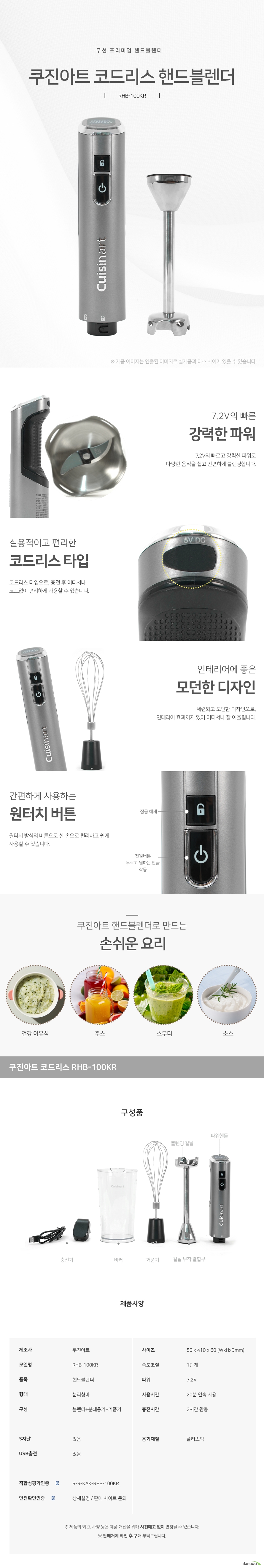 무선 프리미엄 핸드블렌더    쿠진아트 코드리스 핸드블렌더 RHB100KR 7.2V의 빠른 강력한 파워 7.2V의 빠르고 강력한 파워로 다양한 음식을 쉽고 간편하게 블렌딩합니다. 실용적이고 편리한 코드리스 타입 코드리스 타입으로, 충전 후 어디서나 코드없이 편리하게 사용할 수 있습니다 인테리어에 좋은 모던한 디자인 세련되고 모던한 디자인으로, 인테리어 효과까지 있어 어디서나 잘 어울립니다. 간편하게 사용하는 원터치 버튼 원터치 방식의 버튼으로 한 손으로 편리하고 쉽게 사용할 수 있습니다. 잠금해제 버튼 전원버튼 누르고 원하는 만큼 작동  쿠진아트 핸드블렌더로 만드는 손쉬운 요리 건강 이유식 주스 스무디 소스 구성품 충전기 비커 거품기 블렌딩 칼날 파워핸들 제품사양 제조사 쿠진아트 모델명 RHB100KR 품목 핸드블렌더 형태 분리형바 구성 블렌더 분쇄용기 거품기 사이즈 50mm 410mm 60mm  속도조절 1단계 파워 7.2볼트 사용시간 20분 연속 사용 2시간 완전충전 s자날 있음 usb충전 있음 용기재질 플라스틱