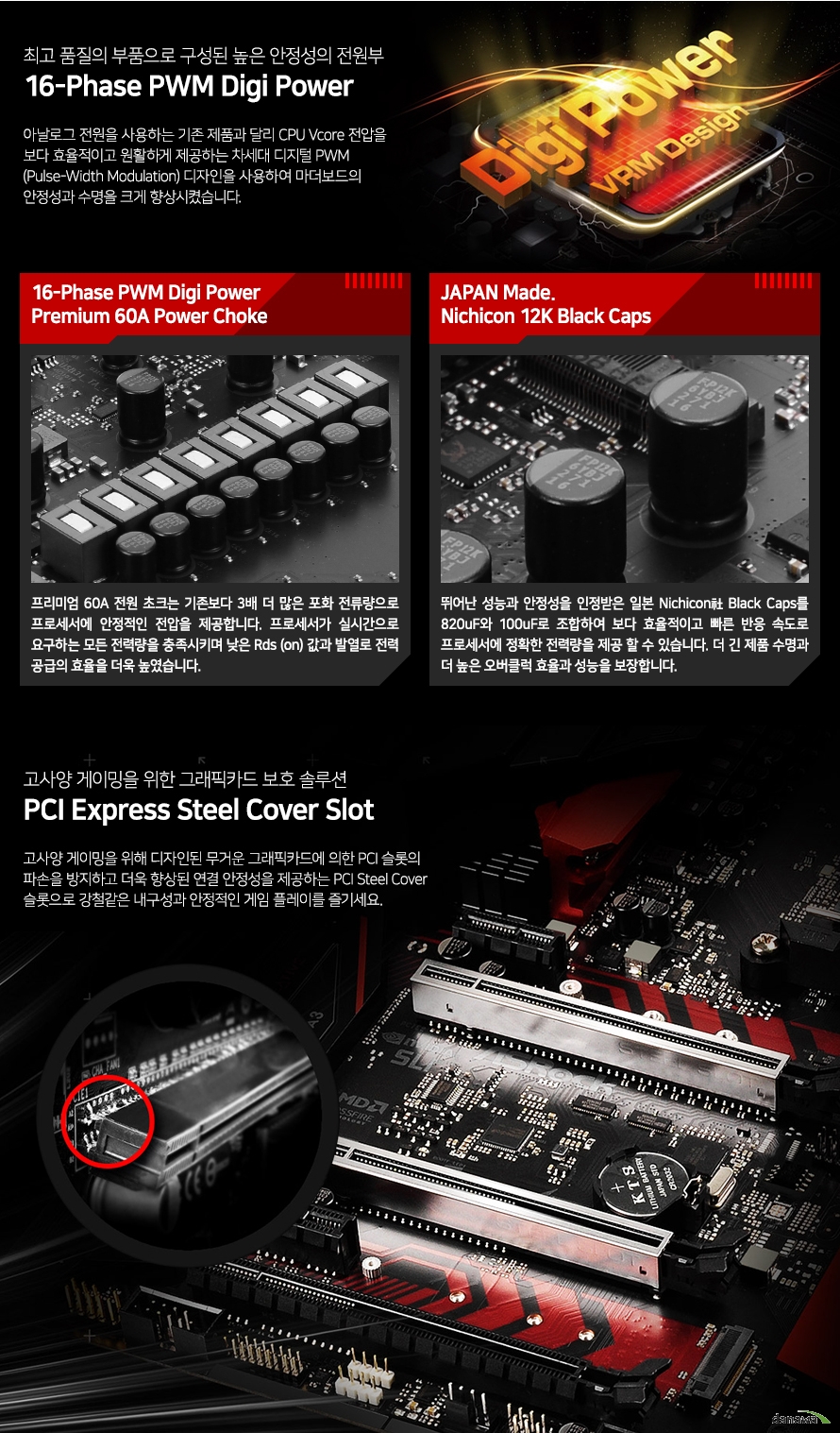 아날로그 전원을 사용하는 기존 제품과 달리 CPU Vcore 전압을 보다 효율적이고 원활하게 제공하는 차세대 디지털 PWM (Pulse-Width Modulation) 디자인을 사용하여 마더보드의 안정성과 수명을 크게 향상시켰습니다. 고사양 게이밍을 위해 디자인된 무거운 그래픽카드에 의한 PCI 슬롯의 파손을 방지하고 더욱 향상된 연결 안정성을 제공하는 PCI Steel Cover 슬롯으로 강철같은 내구성과 안정적인 게임 플레이를 즐기세요.