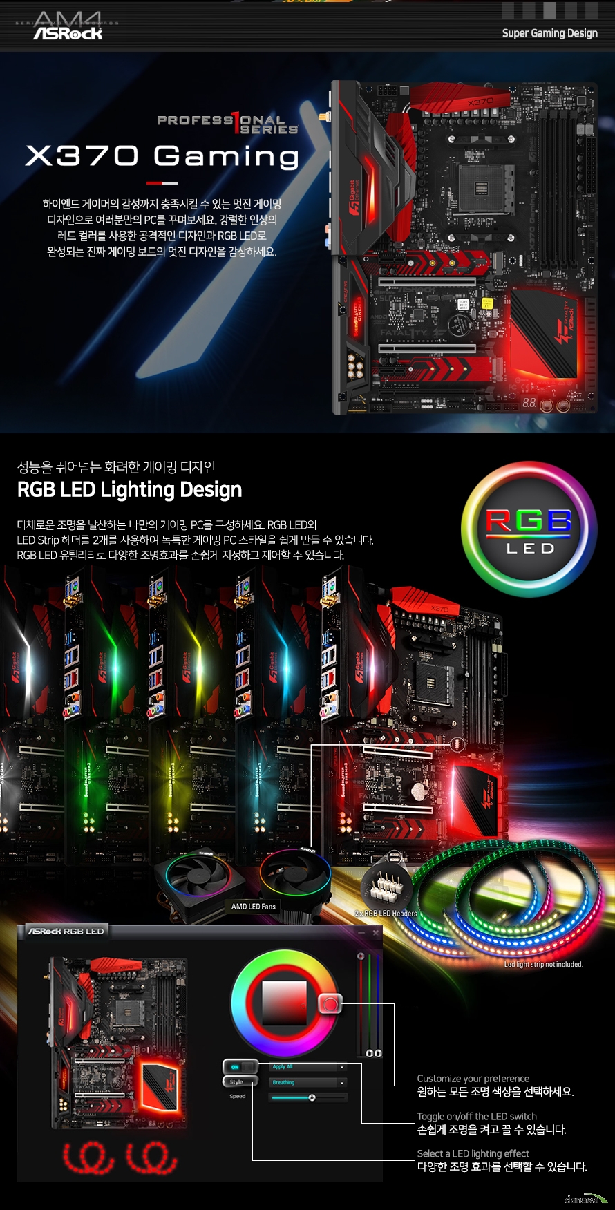 다채로운 조명을 발산하는 나만의 게이밍 PC를 구성하세요. RGB LED와 LED Strip 헤더를 2개를 사용하여 독특한 게이밍 PC 스타일을 쉽게 만들 수 있습니다. RGB LED 유틸리티로 다양한 조명효과를 손쉽게 지정하고 제어할 수 있습니다.