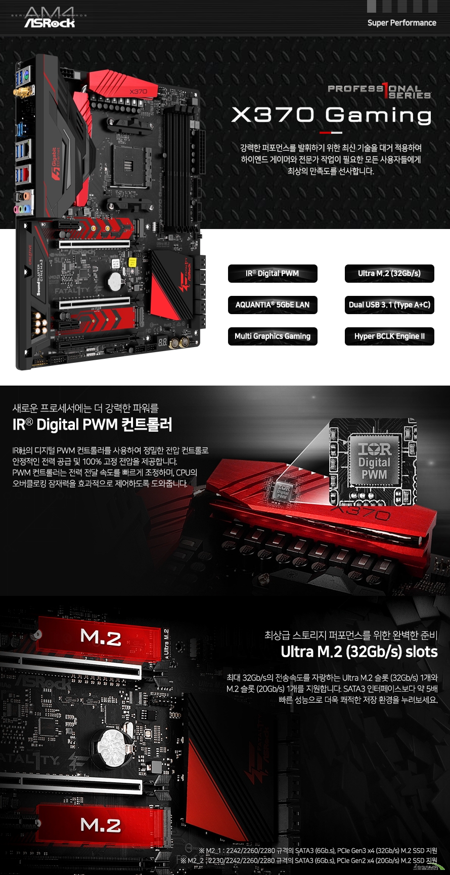 디지털 PWM 컨트롤러를 사용하여 정밀한 전압 컨트롤로 안정적인 전력 공급 및 고정 전압을 제공합니다. PWM 컨트롤러는 전력 전달 속도를 빠르게 조정하며, CPU의 오버클로킹 잠재력을 효과적으로 제어하도록 도와줍니다. 최대 32Gb/s의 전송속도를 자랑하는 Ultra M.2 슬롯 (32Gb/s) 1개와 M.2 슬롯 (20Gb/s) 1개를 지원합니다. SATA3 인터페이스보다 약 5배 빠른 성능으로 더욱 쾌적한 저장 환경을 누려보세요.
