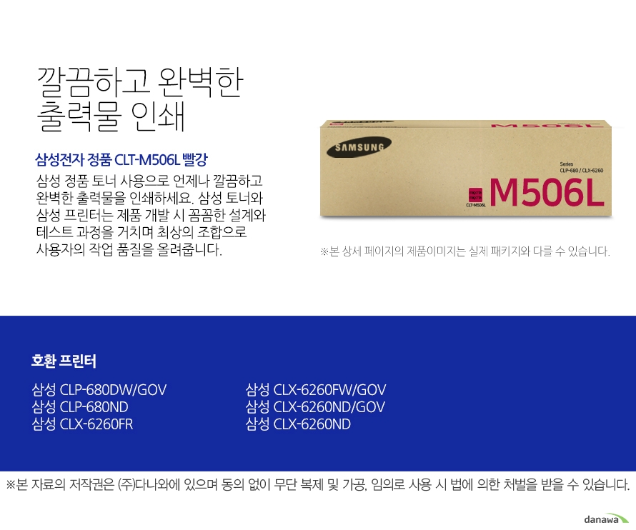   깔끔하고 완벽한 출력물 인쇄 삼성전자 정품 CLT-M506L 빨강 삼성 정품 토너 사용으로 언제나 깔끔하고 완벽한 출력물을 인쇄하세요 삼성 토너와 삼성 프린터는 제품 개발 시 꼼꼼한 설계와 테스트 과정을 거치며 최상의 조합으로 사용자의 작업 품질을 올려줍니다. 호환 프린터 삼성 CLP-680DW/GOV  삼성 CLP-680ND 삼성 CLX-6260FR 삼성 CLX-6260FW/GOV 삼성 CLX-6260ND/GOV 삼성 CLX-6260ND 뛰어난 인쇄 품질과 편리한 관리 삼정 정품 토너를 사용하면 프린터가 안정적으로 토너 가루를 분사하며, 깔끔하고 선명하게 인쇄할 수 있을 뿐만 아니라 변색을 방지하여 사진이나 문서를 오래 보존할 수 있습니다. 또한 높은 품질로 고장의 확률이 적고 모니터링 시스템 사용으로 토너량을 체크할 수 있어 더욱 편리하게 사용할 수 있습니다.  