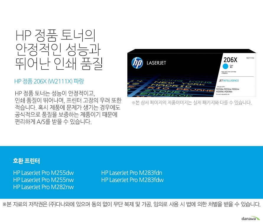 HP 정품 토너의 안정적인 성능과 뛰어난 인쇄 품질 HP 정품 206X (W2111X) 파랑 HP 정품 토너는 성능이 안정적이고,인쇄 품질이 뛰어나며, 프린터 고장의 우려 또한 적습니다. 혹시 제품에 문제가 생기는 경우에도 공식적으로 품질을 보증하는 제품이기 때문에 편리하게 A/S를 받을 수 있습니다. 호환 프린터 HP LaserJet Pro M255dw, HP LaserJet Pro M255nw, HP LaserJet Pro M282nw, HP LaserJet Pro M283fdn, HP LaserJet Pro M283fdw HP 정품 토너만의 장점 정품 HP 토너는 입증된 안전성으로 언제나 높은 품질의 인쇄를 보장합니다. 정품 HP 토너를 사용하면 고장 및 인쇄 오류가 적습니다. 따라서 인쇄 비용을 절약할 수 있을 뿐만 아니라, 작업 시간까지 단축할 수 있습니다. 친환경적인 정품 HP 토너의 HP Planet Partners 프로그램으로 환경까지 보호하세요.