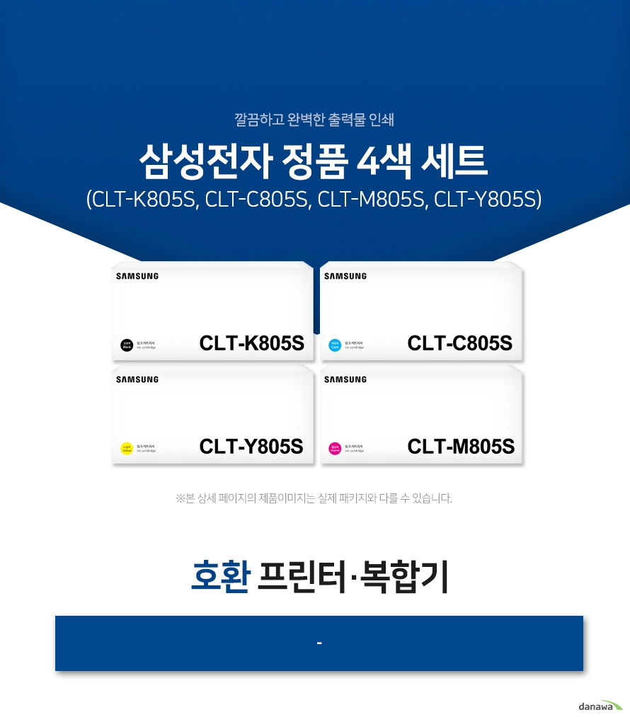 삼성전자 정품 CLT-K805S, CLT-C805S, CLT-M805S, CLT-Y805S 4색 세트 호환 프린터·복합기 -  삼성 잉크 정품만의 장점 제품에 문제가 생기는 경우에도 공식적으로 품질을 보증하는 제품이기 때문에 편리하게 A/S를 받을 수 있습니다. * 비정품 잉크 사용으로 인한 고장은 정상적인 A/S가 불가능합니다.  안정적인 분사로 깔끔하고 선명한 인쇄 번짐없이 깔끔하게 출력이 가능하며, 건조가 빨라 용지가 말리는 현상이 없고 보다 진하고 명암 처리가 확실한 인쇄 품질을 경험할 수 있습니다. 비정품 사용으로 인한 고장시 무상 A/S가 불가능 비정품 카트리지 사용시, 정품 대비 프린터 고장 확률이 최대 42%높아집니다. 비정품 카트리지 사용으로 인한 고장시 품질보증 기간 내 무상 서비스를 받을 수 없습니다.  환경보호에 앞장섭니다 삼성전자는 폐자원 Recycling S.T.A.R 프로그램을 통해 환경 보호와 보존에 힘쓰고 있습니다. 뚜렷한 명함 효과와 깨끗한 선처리 온도 변화나 기압의 차이에도 토너 가루가 새거나 드럼에 달라 붙는 것을 최소화하여 변짐없이 깔끔하게 출력합니다.  ※본 자료의 저작권은 (주)다나와에 있으며 동의 없이 무단 복제 및 가공, 임의로 사용 시 법에 의한 처벌을 받을 수 있습니다.