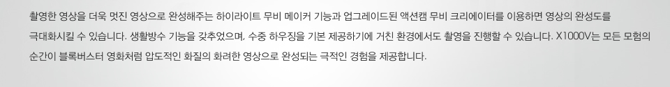 촬영한 영상을 더욱 멋진 영상으로 완성해주는 하이라이트 무비 메이커 기능과 업그레이드된 액션캠 무비 크리에이터를 이용하면 영상의 완성도를 극대화시킬 수 있습니다. 생활방수 기능을 갖추었으며, 수중 하우징을 기본 제공하기에 거친 환경에서도 촬영을 진행할 수 있습니다. X1000V는 모든 모험의 순간이 블록버스터 영화처럼 압도적인 화질의 화려한 영상으로 완성되는 극적인 경험을 제공합니다.