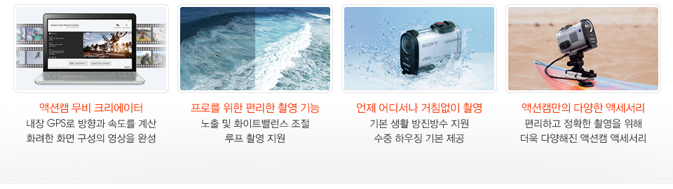 액션캠 무비 크리에이터 내장 GPS로 방향과 속도를 계산 화려한 화면 구성의 영상을 완성/ 프로를 위한 편리한 촬영 기능 노출 및 화이트밸런스 조절 루프 촬영 지원/ 언제 어디서나 거침없이 촬영 기본 생활 방진방수 지원 수중 하우징 기본 제공/ 액션캠만의 다양한 액세서리 편리하고 정확한 촬영을 위해 더욱 다양해진 액션캠 액세서리