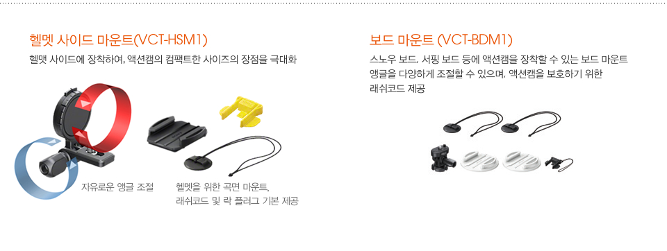 헬멧 사이드 마운트(VCT-HSM1):헬맷 사이드에 장착하여, 액션캠의 컴팩트한 사이즈의 장점을 극대화 / 보드 마운트 (VCT-BDM1):스노우 보드, 서핑 보드 등에 액션캠을 장착할 수 있는 보드 마운트 앵글을 다양하게 조절할 수 있으며, 액션캠을 보호하기 위한 래쉬코드 제공
