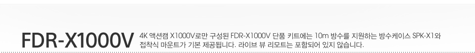 FDR-X1000V/ 4K 액션캠 X1000V로만 구성된 FDR-X1000V 단품 키트에는 10m 방수를 지원하는 방수케이스 SPK-X1와 접착식 마운트가 기본 제공됩니다. 라이브 뷰 리모트는 포함되어 있지 않습니다.