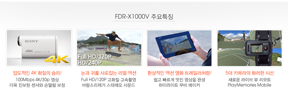 FDR-X1000V 주요특징:압도적인 4K 화질의 승리! 100Mbps 4K/30p 영상 더욱 진보된 센서와 손떨림 보정/ 눈과 귀를 사로잡는 리얼 액션 Full HD/120P 고화질 고속촬영 바람소리제거 스테레오 사운드/ 환상적인 액션 영화 트레일러처럼!쉽고 빠르게 멋진 영상을 완성 하이라이트 무비 메이커/ 5대 카메라의 화려한 시선 새로운 라이브 뷰 리모트 PlayMemories Mobile