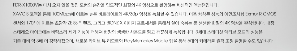 FDR-X1000V는 다시 오지 않을 멋진 모험의 순간을 압도적인 화질의 4K 영상으로 촬영하는 혁신적인 액션캠입니다.  XAVC S 코덱을 통해 100Mbps에 이르는 높은 비트레이트의 4K/30p 영상을 녹화할 수 있습니다. 더욱 향상된 성능의 이면조사형 Exmor R CMOS 센서와 170° 에 이르는 초광각 ZEISS™ 렌즈, 그리고 BIONZ X 이미지 프로세서를 통해서 살아 숨쉬는 듯 생생한 화질의 4K 영상을 완성합니다. 내장 스테레오 마이크에는 바람소리 제거 기능이 더해져 현장의 생생한 사운드를 맑고 깨끗하게 녹음합니다. 3세대 스테디샷 액티브 모드의 성능은 기존 대비 약 3배 더 강력해졌으며, 새로운 라이브 뷰 리모트와 PlayMemories Mobile 앱을 통해 5대의 카메라를 원격 조정 촬영할 수도 있습니다.